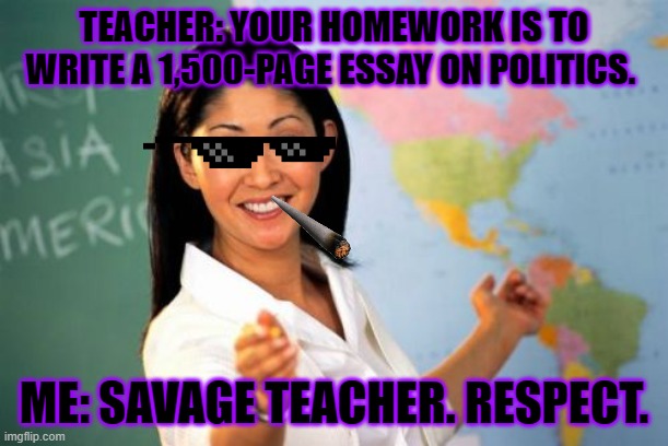 Unhelpful High School Teacher Meme | TEACHER: YOUR HOMEWORK IS TO WRITE A 1,500-PAGE ESSAY ON POLITICS. ME: SAVAGE TEACHER. RESPECT. | image tagged in memes,unhelpful high school teacher | made w/ Imgflip meme maker