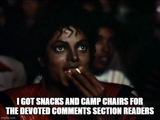 Michael Jackson Popcorn Meme | I GOT SNACKS AND CAMP CHAIRS FOR
THE DEVOTED COMMENTS SECTION READERS | image tagged in memes,michael jackson popcorn | made w/ Imgflip meme maker