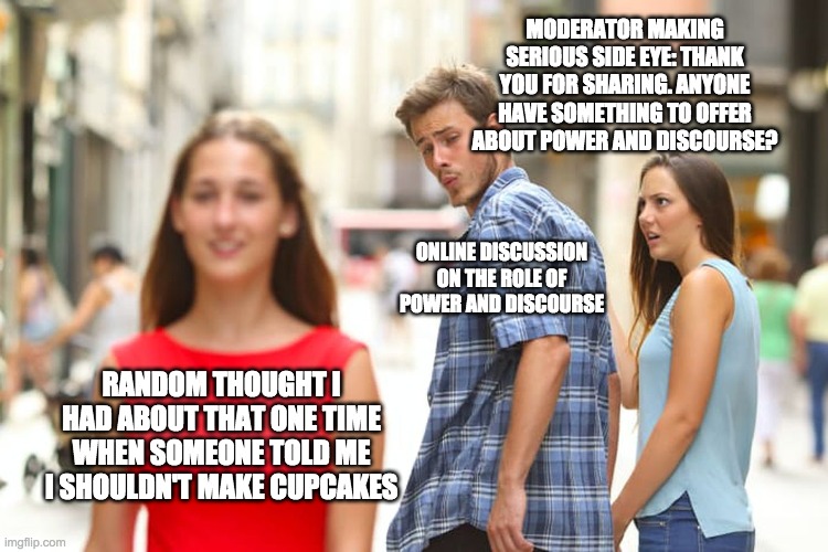 Distracted Boyfriend | MODERATOR MAKING SERIOUS SIDE EYE: THANK YOU FOR SHARING. ANYONE HAVE SOMETHING TO OFFER ABOUT POWER AND DISCOURSE? ONLINE DISCUSSION ON THE ROLE OF POWER AND DISCOURSE; RANDOM THOUGHT I HAD ABOUT THAT ONE TIME WHEN SOMEONE TOLD ME I SHOULDN'T MAKE CUPCAKES | image tagged in memes,distracted boyfriend | made w/ Imgflip meme maker