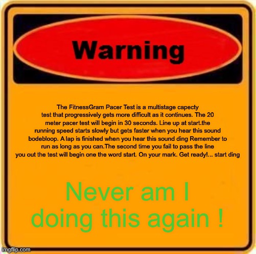 Warning Sign Meme | The FitnessGram Pacer Test is a multistage capecty test that progressively gets more difficult as it continues. The 20 meter pacer test will begin in 30 seconds. Line up at start.the running speed starts slowly but gets faster when you hear this sound bodebloop. A lap is finished when you hear this sound ding Remember to run as long as you can.The second time you fail to pass the line you out the test will begin one the word start. On your mark. Get ready!... start ding; Never am I doing this again ! | image tagged in memes,warning sign | made w/ Imgflip meme maker