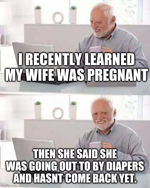 Hide the Pain Harold Meme | I RECENTLY LEARNED MY WIFE WAS PREGNANT; THEN SHE SAID SHE WAS GOING OUT TO BY DIAPERS AND HASNT COME BACK YET. | image tagged in memes,hide the pain harold | made w/ Imgflip meme maker