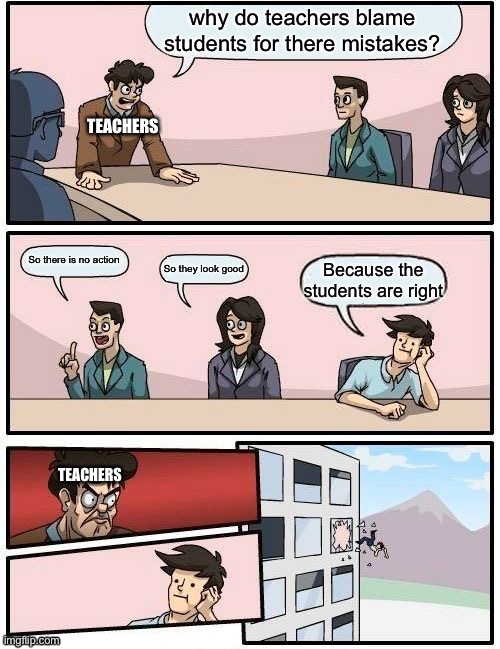 Boardroom Meeting Suggestion Meme | why do teachers blame students for there mistakes? TEACHERS; So there is no action; So they look good; Because the students are right; TEACHERS | image tagged in memes,boardroom meeting suggestion | made w/ Imgflip meme maker