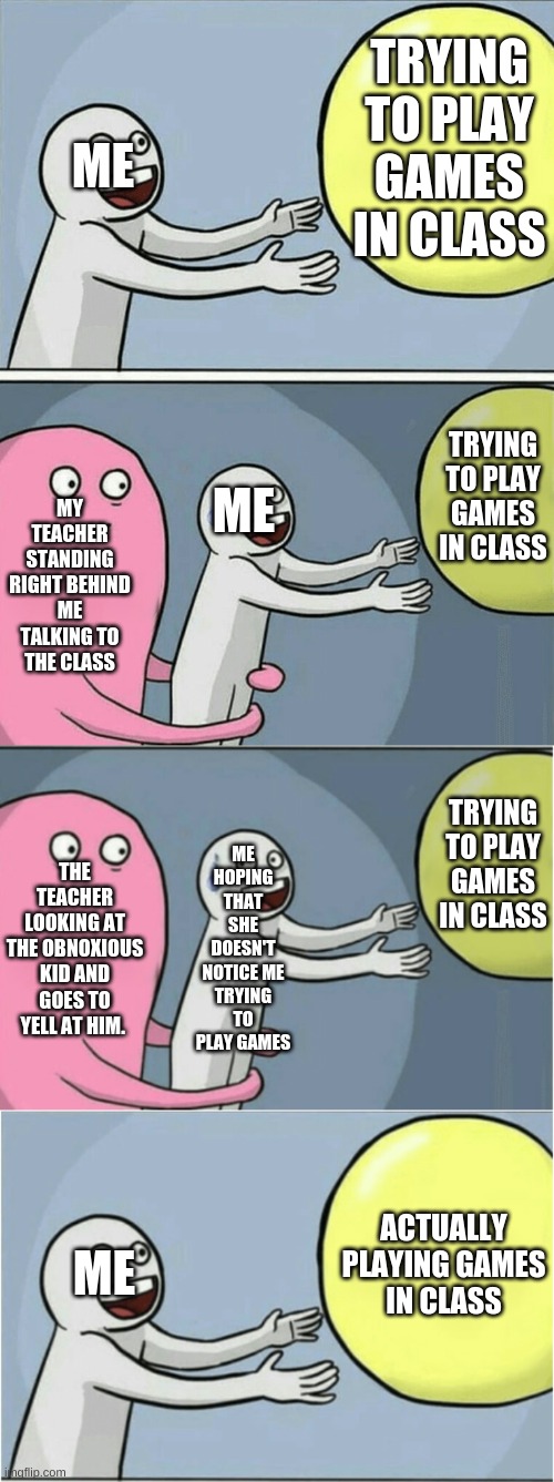 TRYING TO PLAY GAMES IN CLASS; ME; TRYING TO PLAY GAMES IN CLASS; MY TEACHER STANDING RIGHT BEHIND ME TALKING TO THE CLASS; ME; ME HOPING THAT SHE DOESN'T NOTICE ME TRYING TO PLAY GAMES; TRYING TO PLAY GAMES IN CLASS; THE TEACHER LOOKING AT THE OBNOXIOUS KID AND GOES TO YELL AT HIM. ACTUALLY PLAYING GAMES IN CLASS; ME | image tagged in memes,running away balloon | made w/ Imgflip meme maker