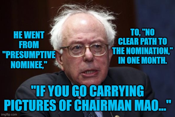 Bernie Sanders | TO, "NO CLEAR PATH TO THE NOMINATION," IN ONE MONTH. HE WENT FROM "PRESUMPTIVE NOMINEE,"; "IF YOU GO CARRYING PICTURES OF CHAIRMAN MAO..." | image tagged in bernie sanders | made w/ Imgflip meme maker