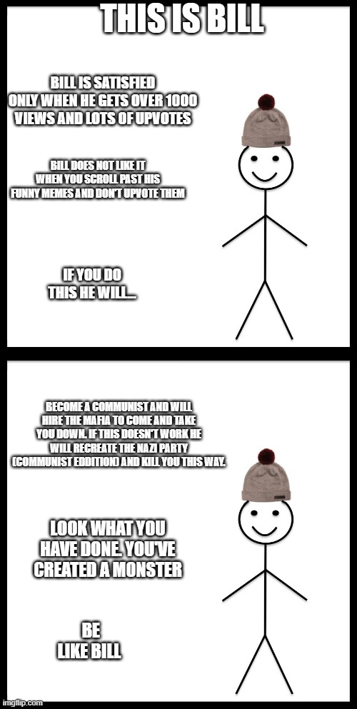 Bill the communist | THIS IS BILL; BILL IS SATISFIED ONLY WHEN HE GETS OVER 1000 VIEWS AND LOTS OF UPVOTES; BILL DOES NOT LIKE IT WHEN YOU SCROLL PAST HIS FUNNY MEMES AND DON'T UPVOTE THEM; IF YOU DO THIS HE WILL... BECOME A COMMUNIST AND WILL HIRE THE MAFIA TO COME AND TAKE YOU DOWN. IF THIS DOESN'T WORK HE WILL RECREATE THE NAZI PARTY (COMMUNIST EDDITION) AND KILL YOU THIS WAY. LOOK WHAT YOU HAVE DONE. YOU'VE CREATED A MONSTER; BE LIKE BILL | image tagged in memes,be like bill,comunism is garbage,gifs | made w/ Imgflip meme maker