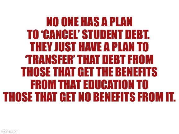 Blank White Template | NO ONE HAS A PLAN TO ‘CANCEL’ STUDENT DEBT. 
THEY JUST HAVE A PLAN TO ‘TRANSFER’ THAT DEBT FROM THOSE THAT GET THE BENEFITS FROM THAT EDUCAT | image tagged in blank white template | made w/ Imgflip meme maker
