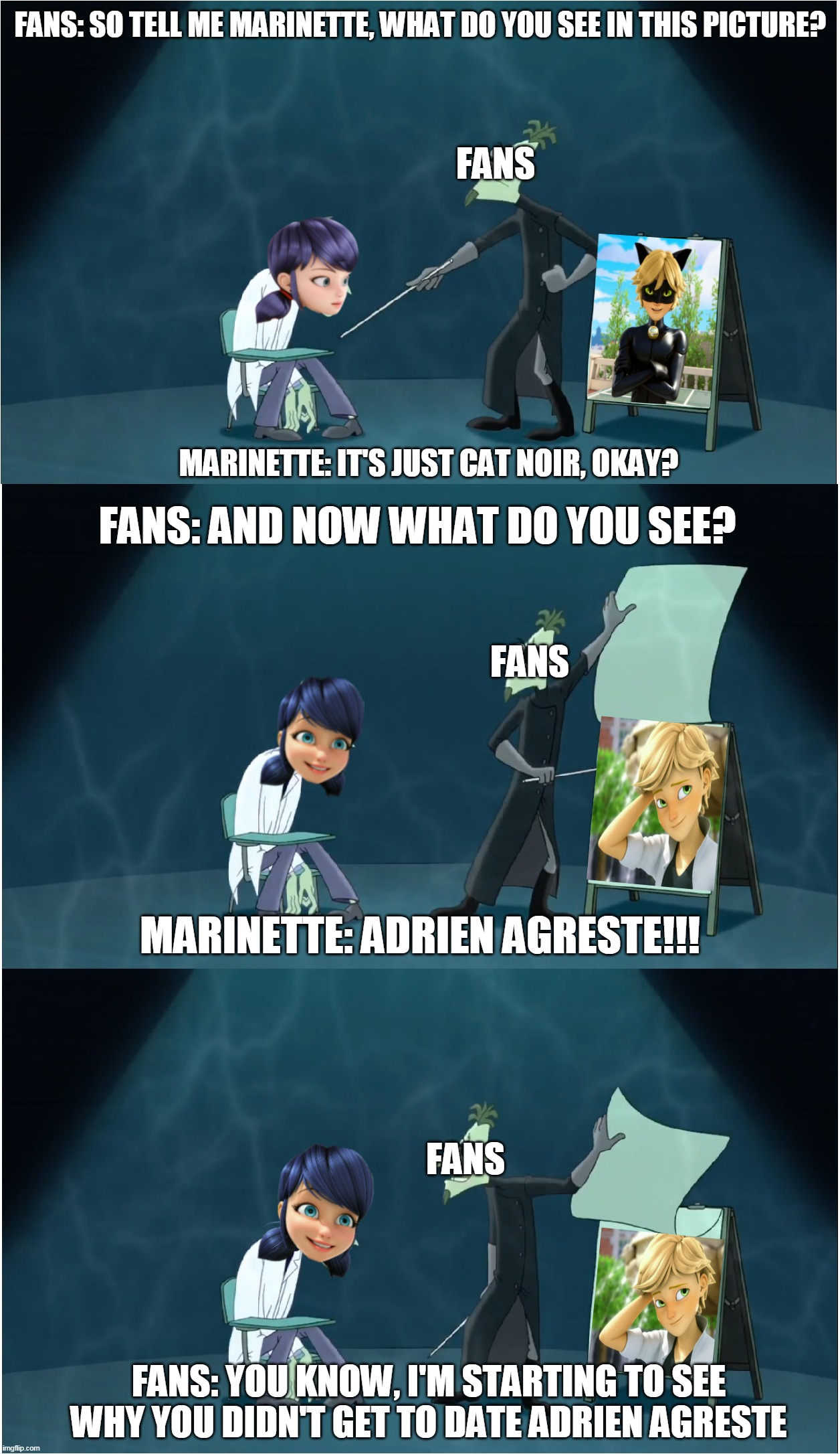 Why Marinette Won't Get Adrien Agreste? | FANS: SO TELL ME MARINETTE, WHAT DO YOU SEE IN THIS PICTURE? FANS; MARINETTE: IT'S JUST CAT NOIR, OKAY? FANS: AND NOW WHAT DO YOU SEE? FANS; MARINETTE: ADRIEN AGRESTE!!! FANS; FANS: YOU KNOW, I'M STARTING TO SEE WHY YOU DIDN'T GET TO DATE ADRIEN AGRESTE | image tagged in memes,miraculous ladybug,doofenshmirtz,phineas and ferb,marinette,adrien agreste | made w/ Imgflip meme maker