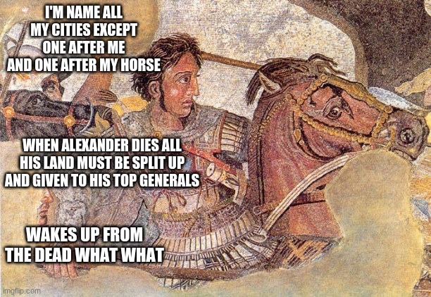 Alexander the Great | I'M NAME ALL MY CITIES EXCEPT ONE AFTER ME AND ONE AFTER MY HORSE; WHEN ALEXANDER DIES ALL HIS LAND MUST BE SPLIT UP AND GIVEN TO HIS TOP GENERALS; WAKES UP FROM THE DEAD WHAT WHAT | image tagged in alexander the great | made w/ Imgflip meme maker
