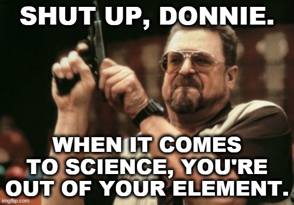 Who was that man impersonating a president on TV last night? | SHUT UP, DONNIE. WHEN IT COMES TO SCIENCE, YOU'RE OUT OF YOUR ELEMENT. | image tagged in memes,am i the only one around here,trump,coronavirus,pandemic,science | made w/ Imgflip meme maker