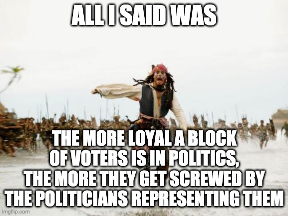 One of the ironclad rules of politics | ALL I SAID WAS; THE MORE LOYAL A BLOCK OF VOTERS IS IN POLITICS, THE MORE THEY GET SCREWED BY THE POLITICIANS REPRESENTING THEM | image tagged in memes,jack sparrow being chased,politics,politicians suck | made w/ Imgflip meme maker