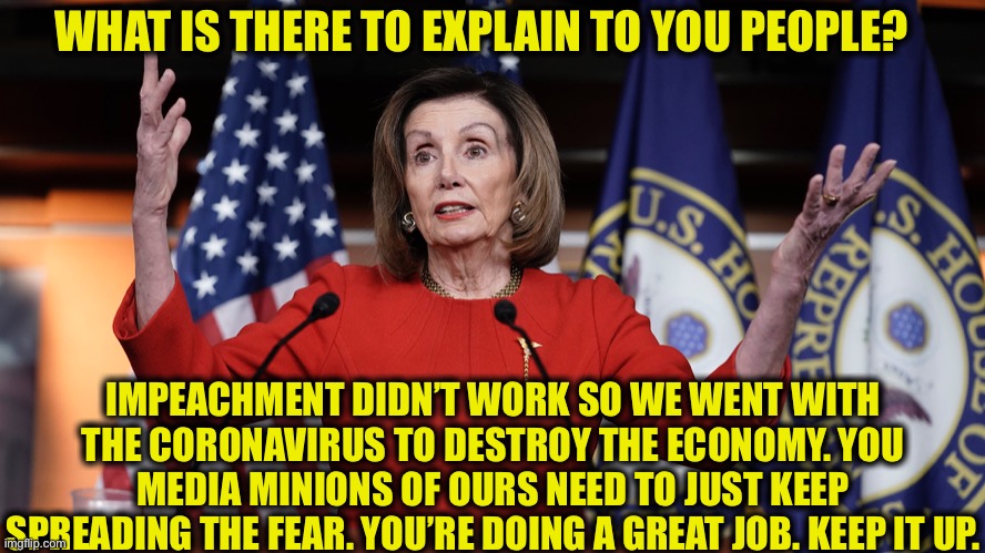 She’s too stupid to realize that those of us with minds are on to this game. | WHAT IS THERE TO EXPLAIN TO YOU PEOPLE? IMPEACHMENT DIDN’T WORK SO WE WENT WITH THE CORONAVIRUS TO DESTROY THE ECONOMY. YOU MEDIA MINIONS OF OURS NEED TO JUST KEEP SPREADING THE FEAR. YOU’RE DOING A GREAT JOB. KEEP IT UP. | image tagged in trump impeachment,coronavirus,democrats,democratic party,joe biden,george soros | made w/ Imgflip meme maker