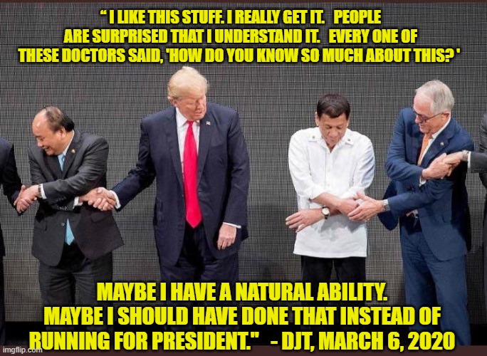 Coronavirus and the Stable Genius | “ I LIKE THIS STUFF. I REALLY GET IT.   PEOPLE ARE SURPRISED THAT I UNDERSTAND IT.   EVERY ONE OF THESE DOCTORS SAID, 'HOW DO YOU KNOW SO MUCH ABOUT THIS? '; MAYBE I HAVE A NATURAL ABILITY. MAYBE I SHOULD HAVE DONE THAT INSTEAD OF RUNNING FOR PRESIDENT."   - DJT, MARCH 6, 2020 | image tagged in coronavirus,donald trump approves,donald trump the clown,donald trump is an idiot,corona | made w/ Imgflip meme maker