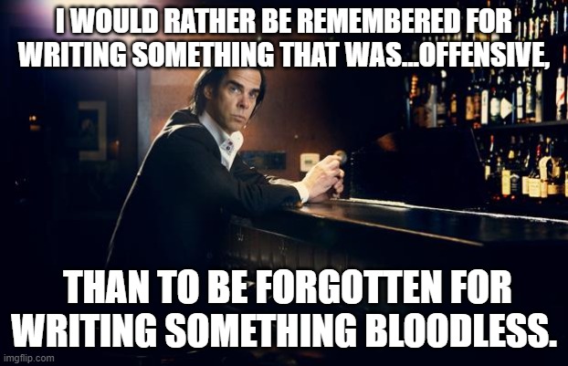 nick cave | I WOULD RATHER BE REMEMBERED FOR WRITING SOMETHING THAT WAS...OFFENSIVE, THAN TO BE FORGOTTEN FOR WRITING SOMETHING BLOODLESS. | image tagged in nick cave | made w/ Imgflip meme maker