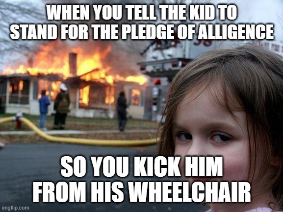 Disaster Girl Meme | WHEN YOU TELL THE KID TO STAND FOR THE PLEDGE OF ALLIGENCE; SO YOU KICK HIM FROM HIS WHEELCHAIR | image tagged in memes,disaster girl | made w/ Imgflip meme maker