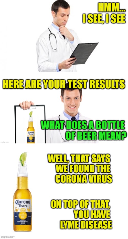 Medical Consult |  HMM...
I SEE, I SEE; HERE ARE YOUR TEST RESULTS; WHAT DOES A BOTTLE 
OF BEER MEAN? WELL, THAT SAYS 
WE FOUND THE 
CORONA VIRUS; ON TOP OF THAT, 
YOU HAVE 
LYME DISEASE | image tagged in corona virus,lyme disease,medical test | made w/ Imgflip meme maker