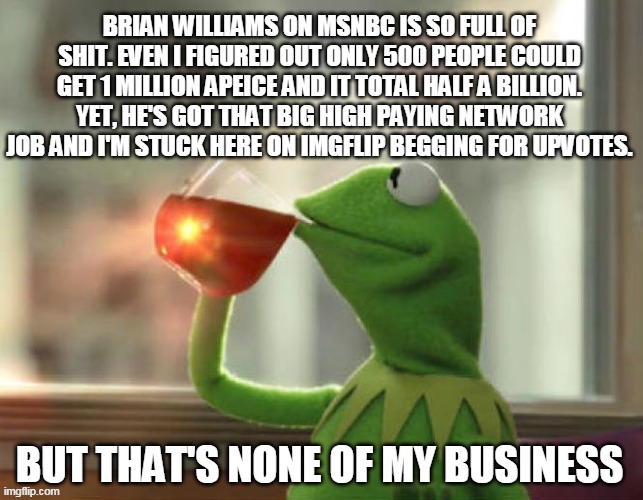 Damn it Brian! | BRIAN WILLIAMS ON MSNBC IS SO FULL OF SHIT. EVEN I FIGURED OUT ONLY 500 PEOPLE COULD GET 1 MILLION APEICE AND IT TOTAL HALF A BILLION. YET, HE'S GOT THAT BIG HIGH PAYING NETWORK JOB AND I'M STUCK HERE ON IMGFLIP BEGGING FOR UPVOTES. BUT THAT'S NONE OF MY BUSINESS | image tagged in pmsnbc,trump 2020 | made w/ Imgflip meme maker