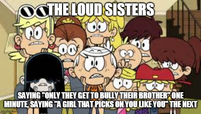 TLH Double Standard | THE LOUD SISTERS; SAYING "ONLY THEY GET TO BULLY THEIR BROTHER" ONE MINUTE, SAYING "A GIRL THAT PICKS ON YOU LIKE YOU" THE NEXT | image tagged in loud house,the loud house,bully,bullies,bullying,crush | made w/ Imgflip meme maker