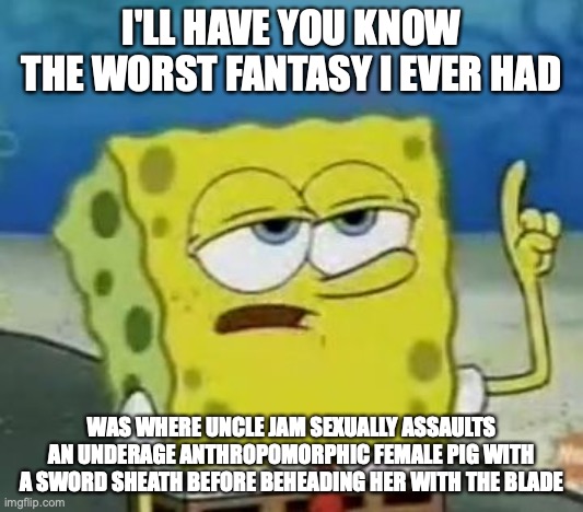 My Darkest Fantasy | I'LL HAVE YOU KNOW THE WORST FANTASY I EVER HAD; WAS WHERE UNCLE JAM SEXUALLY ASSAULTS AN UNDERAGE ANTHROPOMORPHIC FEMALE PIG WITH A SWORD SHEATH BEFORE BEHEADING HER WITH THE BLADE | image tagged in memes,ill have you know spongebob,sexual assault,hentai | made w/ Imgflip meme maker