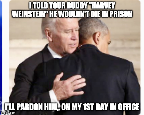 Biden | I TOLD YOUR BUDDY "HARVEY WEINSTEIN" HE WOULDN'T DIE IN PRISON; I'LL PARDON HIM,, ON MY 1ST DAY IN OFFICE | image tagged in joe biden,harvey weinstein,barack obama,obama biden,funny meme | made w/ Imgflip meme maker