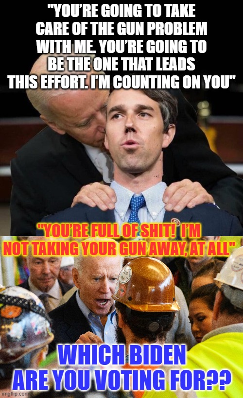 WHICH BIDEN WILL YOU VOTE FOR?? | "YOU’RE GOING TO TAKE CARE OF THE GUN PROBLEM WITH ME. YOU’RE GOING TO BE THE ONE THAT LEADS THIS EFFORT. I’M COUNTING ON YOU"; "YOU’RE FULL OF SHIT!  I’M NOT TAKING YOUR GUN AWAY, AT ALL"; WHICH BIDEN ARE YOU VOTING FOR?? | image tagged in biden  beto,american politics | made w/ Imgflip meme maker