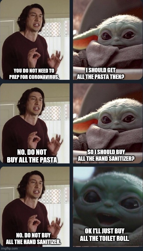 Kylo Ren teacher Baby Yoda to speak | I SHOULD GET ALL THE PASTA THEN? YOU DO NOT NEED TO PREP FOR CORONAVIRUS. SO I SHOULD BUY ALL THE HAND SANITIZER? NO. DO NOT BUY ALL THE PASTA; OK I'LL JUST BUY ALL THE TOILET ROLL. NO. DO NOT BUY ALL THE HAND SANITIZER. | image tagged in kylo ren teacher baby yoda to speak,coronavirus,adam driver,baby yoda,prepping | made w/ Imgflip meme maker