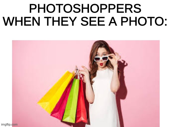 i so idotic | PHOTOSHOPPERS WHEN THEY SEE A PHOTO: | image tagged in funny | made w/ Imgflip meme maker