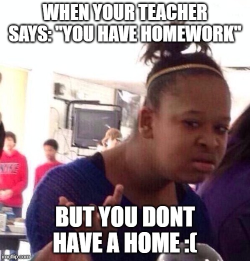 Black Girl Wat | WHEN YOUR TEACHER SAYS: "YOU HAVE HOMEWORK"; BUT YOU DONT HAVE A HOME :( | image tagged in memes,black girl wat | made w/ Imgflip meme maker