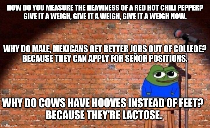 HOW DO YOU MEASURE THE HEAVINESS OF A RED HOT CHILI PEPPER?

GIVE IT A WEIGH, GIVE IT A WEIGH, GIVE IT A WEIGH NOW. WHY DO MALE, MEXICANS GET BETTER JOBS OUT OF COLLEGE?
BECAUSE THEY CAN APPLY FOR SEÑOR POSITIONS. WHY DO COWS HAVE HOOVES INSTEAD OF FEET?
 BECAUSE THEY'RE LACTOSE. | image tagged in jokes,humor,apu,meme | made w/ Imgflip meme maker