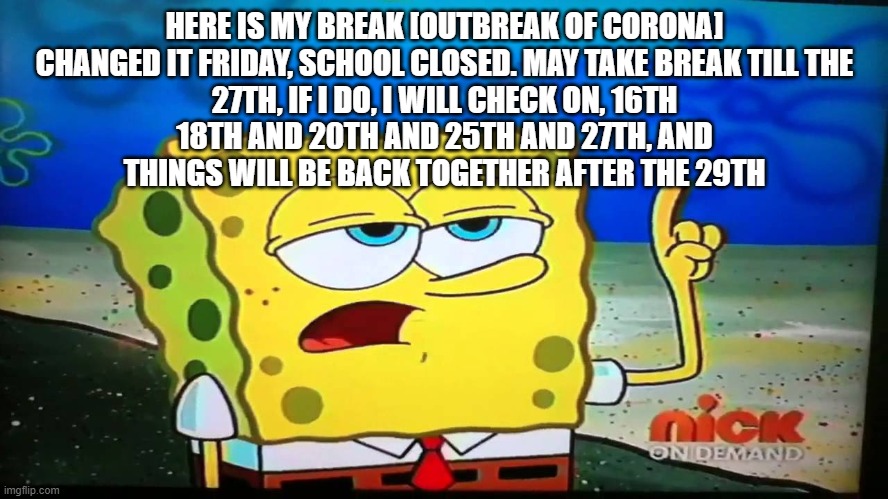 Since school closed until the 24th of April, i guess i will just see what to do after the 29th of March | HERE IS MY BREAK [OUTBREAK OF CORONA]

CHANGED IT FRIDAY, SCHOOL CLOSED. MAY TAKE BREAK TILL THE 27TH, IF I DO, I WILL CHECK ON, 16TH 18TH AND 20TH AND 25TH AND 27TH, AND THINGS WILL BE BACK TOGETHER AFTER THE 29TH | image tagged in spongebob ill have you know | made w/ Imgflip meme maker