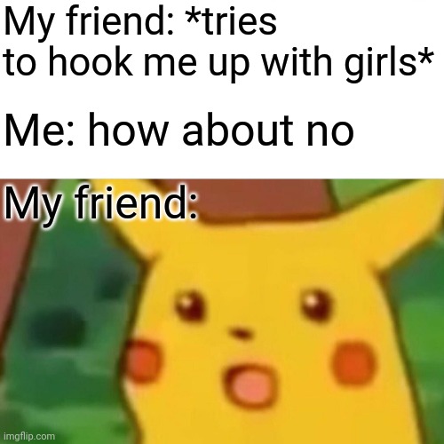 Surprised Pikachu Meme | My friend: *tries to hook me up with girls*; Me: how about no; My friend: | image tagged in memes,surprised pikachu | made w/ Imgflip meme maker