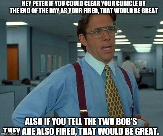 That Would Be Great Meme | HEY PETER IF YOU COULD CLEAR YOUR CUBICLE BY THE END OF THE DAY AS YOUR FIRED, THAT WOULD BE GREAT; ALSO IF YOU TELL THE TWO BOB'S THEY ARE ALSO FIRED, THAT WOULD BE GREAT. | image tagged in memes,that would be great | made w/ Imgflip meme maker