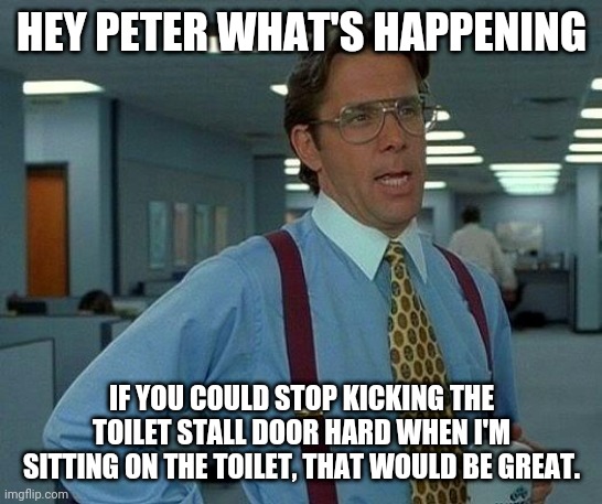 That Would Be Great | HEY PETER WHAT'S HAPPENING; IF YOU COULD STOP KICKING THE TOILET STALL DOOR HARD WHEN I'M SITTING ON THE TOILET, THAT WOULD BE GREAT. | image tagged in memes,that would be great | made w/ Imgflip meme maker