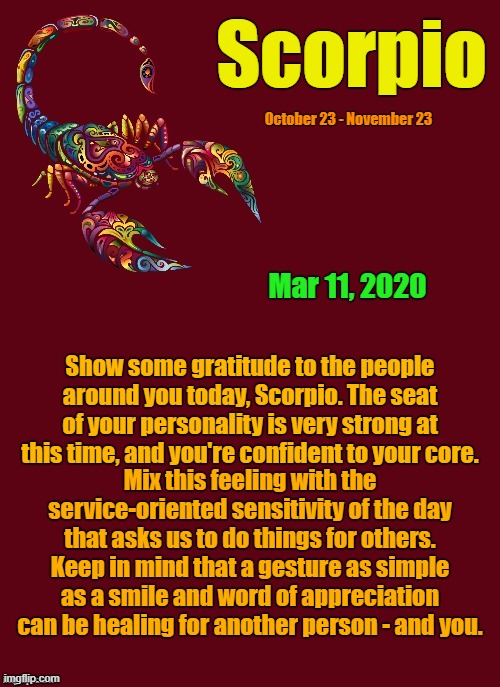 Scorpio's Daily Horoscope ♏ | Scorpio; October 23 - November 23; Mar 11, 2020; Show some gratitude to the people around you today, Scorpio. The seat of your personality is very strong at this time, and you're confident to your core. Mix this feeling with the service-oriented sensitivity of the day that asks us to do things for others. Keep in mind that a gesture as simple as a smile and word of appreciation can be healing for another person - and you. | image tagged in scorpio template,scorpio,memes,astrology,zodiac,zodiac signs | made w/ Imgflip meme maker