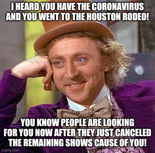 Willy wonka | I HEARD YOU HAVE THE CORONAVIRUS AND YOU WENT TO THE HOUSTON RODEO! YOU KNOW PEOPLE ARE LOOKING FOR YOU NOW AFTER THEY JUST CANCELED THE REMAINING SHOWS CAUSE OF YOU! | image tagged in memes,creepy condescending wonka,houston,rodeo,coronavirus,covid-19 | made w/ Imgflip meme maker
