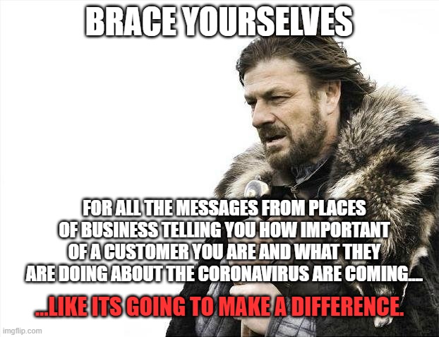 Brace Yourselves X is Coming Meme | BRACE YOURSELVES; FOR ALL THE MESSAGES FROM PLACES OF BUSINESS TELLING YOU HOW IMPORTANT OF A CUSTOMER YOU ARE AND WHAT THEY ARE DOING ABOUT THE CORONAVIRUS ARE COMING.... ...LIKE ITS GOING TO MAKE A DIFFERENCE. | image tagged in memes,brace yourselves x is coming,coronavirus,corona virus | made w/ Imgflip meme maker
