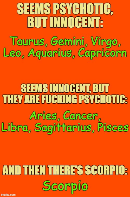 Ts Ts Ts | SEEMS PSYCHOTIC, BUT INNOCENT:; Taurus, Gemini, Virgo, Leo, Aquarius, Capricorn; SEEMS INNOCENT, BUT THEY ARE FUCKING PSYCHOTIC:; Aries, Cancer, Libra, Sagittarius, Pisces; AND THEN THERE'S SCORPIO:; Scorpio | image tagged in orange blank,astrology,memes,zodiac,zodiac signs,psychotic signs | made w/ Imgflip meme maker