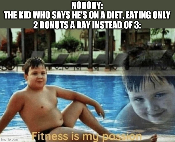 Fitness is my passion | NOBODY:
THE KID WHO SAYS HE'S ON A DIET, EATING ONLY 2 DONUTS A DAY INSTEAD OF 3: | image tagged in fitness is my passion | made w/ Imgflip meme maker