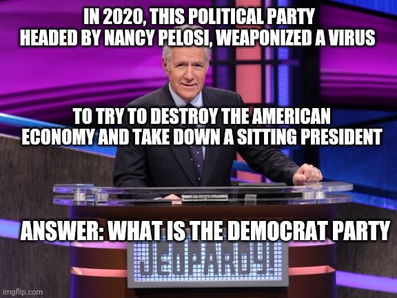 Alex Trebek Jeopardy | IN 2020, THIS POLITICAL PARTY HEADED BY NANCY PELOSI, WEAPONIZED A VIRUS; TO TRY TO DESTROY THE AMERICAN ECONOMY AND TAKE DOWN A SITTING PRESIDENT; ANSWER: WHAT IS THE DEMOCRAT PARTY | image tagged in alex trebek jeopardy | made w/ Imgflip meme maker