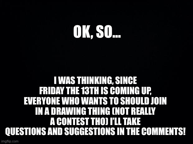Black background | OK, SO... I WAS THINKING, SINCE FRIDAY THE 13TH IS COMING UP, EVERYONE WHO WANTS TO SHOULD JOIN IN A DRAWING THING (NOT REALLY A CONTEST THO) I’LL TAKE QUESTIONS AND SUGGESTIONS IN THE COMMENTS! | image tagged in black background | made w/ Imgflip meme maker
