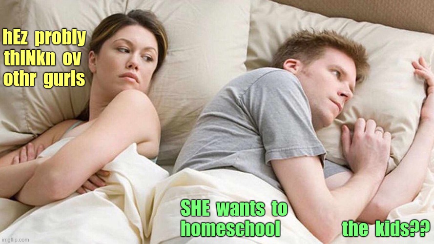 I bet he's thinking about other women. | hEz  probly
thiNkn  ov 
othr  gurls; SHE  wants  to
homeschool                  the  kids?? | image tagged in i bet he's thinking about other women,memes,rick75230 | made w/ Imgflip meme maker