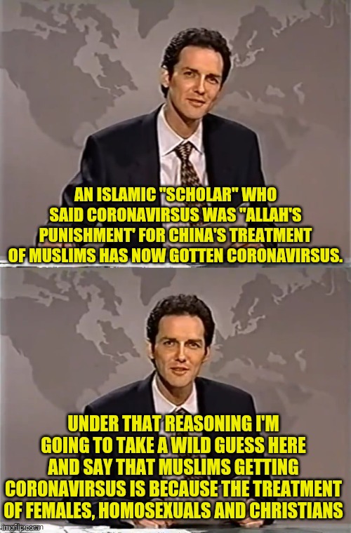 WEEKEND UPDATE WITH NORM | AN ISLAMIC "SCHOLAR" WHO SAID CORONAVIRSUS WAS "ALLAH'S PUNISHMENT' FOR CHINA'S TREATMENT OF MUSLIMS HAS NOW GOTTEN CORONAVIRSUS. UNDER THAT REASONING I'M GOING TO TAKE A WILD GUESS HERE AND SAY THAT MUSLIMS GETTING CORONAVIRSUS IS BECAUSE THE TREATMENT OF FEMALES, HOMOSEXUALS AND CHRISTIANS | image tagged in weekend update with norm,coronavirus,corona virus,political meme,muslim,middle east | made w/ Imgflip meme maker