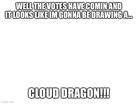 Blank White Template | WELL THE VOTES HAVE COMIN AND IT LOOKS LIKE IM GONNA BE DRAWING A... CLOUD DRAGON!!! | image tagged in blank white template | made w/ Imgflip meme maker