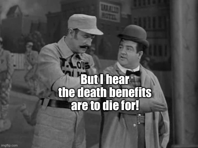 Abbott and Costello | But I hear the death benefits are to die for! | image tagged in abbott and costello | made w/ Imgflip meme maker
