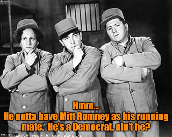 Three Stooges Thinking | Hmm...
He outta have Mitt Romney as his running mate.  He’s a Democrat, ain’t he? | image tagged in three stooges thinking | made w/ Imgflip meme maker