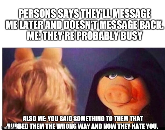 Dark Miss Piggy | PERSONS SAYS THEY'LL MESSAGE ME LATER AND DOESN'T MESSAGE BACK.
ME: THEY'RE PROBABLY BUSY; ALSO ME: YOU SAID SOMETHING TO THEM THAT RUBBED THEM THE WRONG WAY AND NOW THEY HATE YOU. | image tagged in dark miss piggy | made w/ Imgflip meme maker