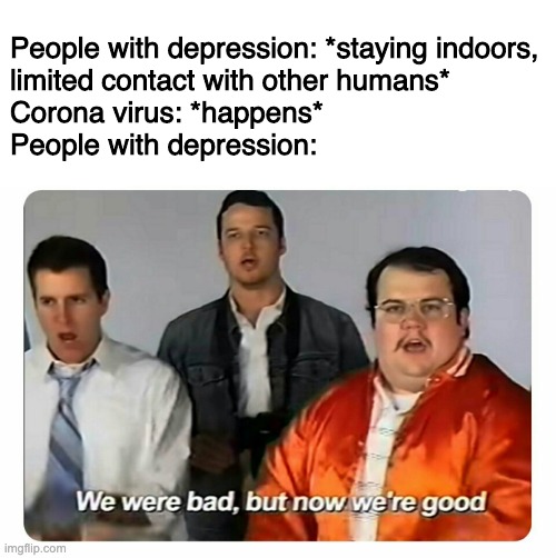 We were bad, but now we are good | People with depression: *staying indoors, 
limited contact with other humans*
Corona virus: *happens*
People with depression: | image tagged in we were bad but now we are good | made w/ Imgflip meme maker