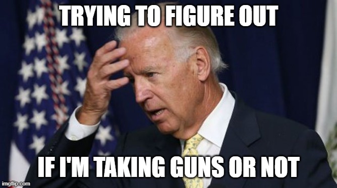 Joe Biden worries | TRYING TO FIGURE OUT; IF I'M TAKING GUNS OR NOT | image tagged in joe biden worries | made w/ Imgflip meme maker