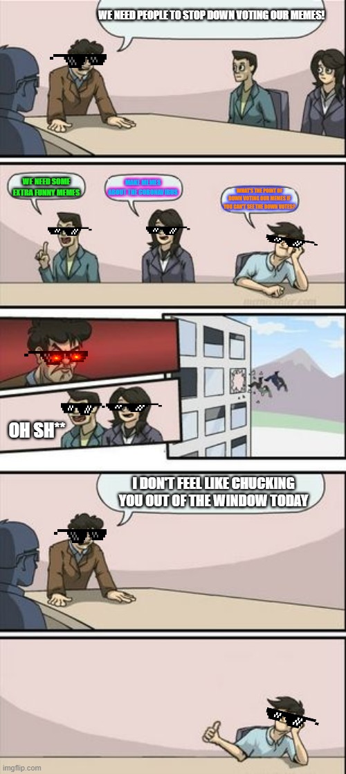 Boardroom Meeting Sugg 2 | WE NEED PEOPLE TO STOP DOWN VOTING OUR MEMES! WE NEED SOME EXTRA FUNNY MEMES; MAKE MEMES ABOUT THE CORONAVIRUS; WHAT'S THE POINT OF DOWN VOTING OUR MEMES IF YOU CAN'T SEE THE DOWN VOTES? OH SH**; I DON'T FEEL LIKE CHUCKING YOU OUT OF THE WINDOW TODAY | image tagged in boardroom meeting sugg 2 | made w/ Imgflip meme maker