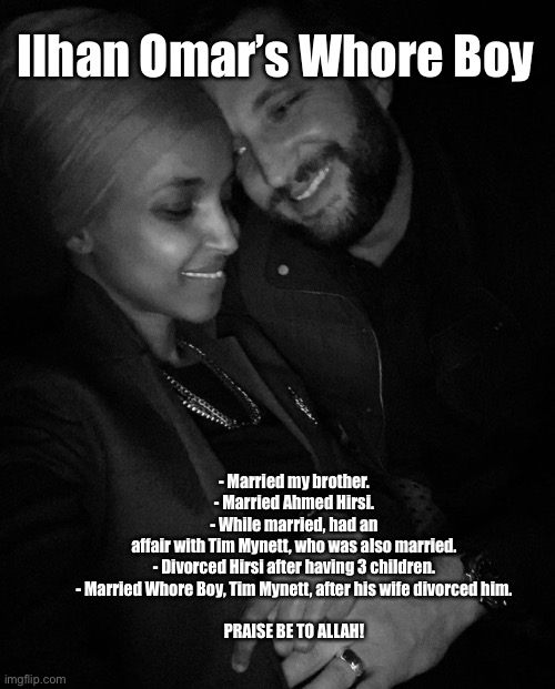 Ilhan Omar’s Whore Boy | Ilhan Omar’s Whore Boy; - Married my brother.
- Married Ahmed Hirsi.
- While married, had an affair with Tim Mynett, who was also married.
- Divorced Hirsi after having 3 children.
- Married Whore Boy, Tim Mynett, after his wife divorced him.
 
PRAISE BE TO ALLAH! | image tagged in ilhan omar and whore husband,ilhan omar,tim mynett,ahmed hirsi,memes,democrats | made w/ Imgflip meme maker