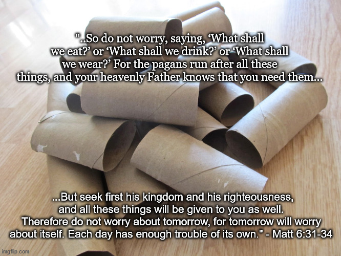 Do not worry about toilet paper | "..So do not worry, saying, ‘What shall we eat?’ or ‘What shall we drink?’ or ‘What shall we wear?’ For the pagans run after all these things, and your heavenly Father knows that you need them... ...But seek first his kingdom and his righteousness, and all these things will be given to you as well. Therefore do not worry about tomorrow, for tomorrow will worry about itself. Each day has enough trouble of its own." - Matt 6:31-34 | image tagged in no more toilet paper,toilet paper shortage,toilet paper | made w/ Imgflip meme maker